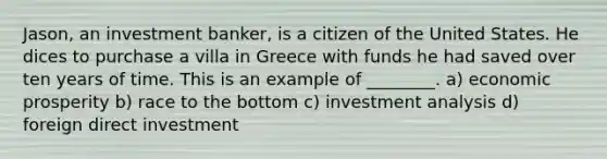 Jason, an investment banker, is a citizen of the United States. He dices to purchase a villa in Greece with funds he had saved over ten years of time. This is an example of ________. a) economic prosperity b) race to the bottom c) investment analysis d) foreign direct investment