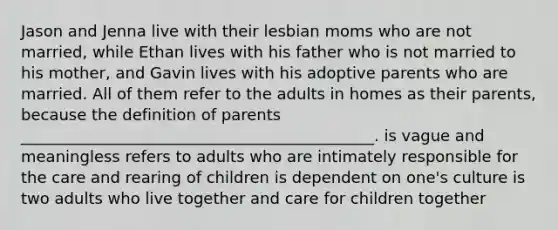 Jason and Jenna live with their lesbian moms who are not married, while Ethan lives with his father who is not married to his mother, and Gavin lives with his adoptive parents who are married. All of them refer to the adults in homes as their parents, because the definition of parents _____________________________________________. is vague and meaningless refers to adults who are intimately responsible for the care and rearing of children is dependent on one's culture is two adults who live together and care for children together