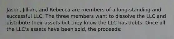 Jason, Jillian, and Rebecca are members of a long-standing and successful LLC. The three members want to dissolve the LLC and distribute their assets but they know the LLC has debts. Once all the LLC's assets have been sold, the proceeds: