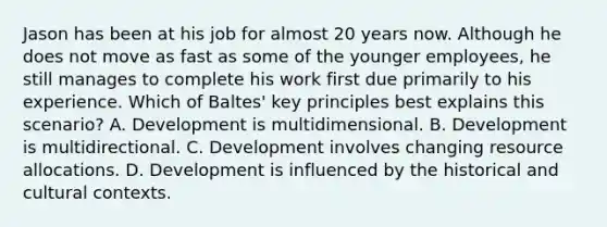 Jason has been at his job for almost 20 years now. Although he does not move as fast as some of the younger employees, he still manages to complete his work first due primarily to his experience. Which of Baltes' key principles best explains this scenario? A. Development is multidimensional. B. Development is multidirectional. C. Development involves changing resource allocations. D. Development is influenced by the historical and cultural contexts.