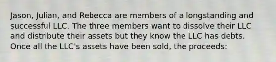 Jason, Julian, and Rebecca are members of a longstanding and successful LLC. The three members want to dissolve their LLC and distribute their assets but they know the LLC has debts. Once all the LLC's assets have been sold, the proceeds: