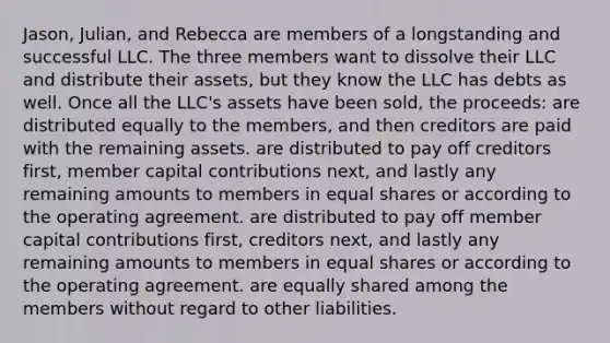 Jason, Julian, and Rebecca are members of a longstanding and successful LLC. The three members want to dissolve their LLC and distribute their assets, but they know the LLC has debts as well. Once all the LLC's assets have been sold, the proceeds: are distributed equally to the members, and then creditors are paid with the remaining assets. are distributed to pay off creditors first, member capital contributions next, and lastly any remaining amounts to members in equal shares or according to the operating agreement. are distributed to pay off member capital contributions first, creditors next, and lastly any remaining amounts to members in equal shares or according to the operating agreement. are equally shared among the members without regard to other liabilities.