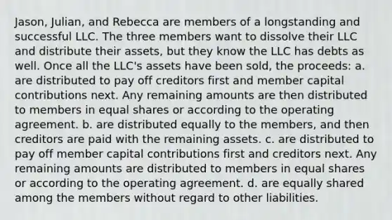 Jason, Julian, and Rebecca are members of a longstanding and successful LLC. The three members want to dissolve their LLC and distribute their assets, but they know the LLC has debts as well. Once all the LLC's assets have been sold, the proceeds: a. are distributed to pay off creditors first and member capital contributions next. Any remaining amounts are then distributed to members in equal shares or according to the operating agreement. b. are distributed equally to the members, and then creditors are paid with the remaining assets. c. are distributed to pay off member capital contributions first and creditors next. Any remaining amounts are distributed to members in equal shares or according to the operating agreement. d. are equally shared among the members without regard to other liabilities.