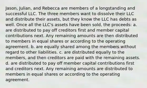 Jason, Julian, and Rebecca are members of a longstanding and successful LLC. The three members want to dissolve their LLC and distribute their assets, but they know the LLC has debts as well. Once all the LLC's assets have been sold, the proceeds: a. are distributed to pay off creditors first and member capital contributions next. Any remaining amounts are then distributed to members in equal shares or according to the operating agreement. b. are equally shared among the members without regard to other liabilities. c. are distributed equally to the members, and then creditors are paid with the remaining assets. d. are distributed to pay off member capital contributions first and creditors next. Any remaining amounts are distributed to members in equal shares or according to the operating agreement.