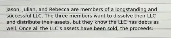 Jason, Julian, and Rebecca are members of a longstanding and successful LLC. The three members want to dissolve their LLC and distribute their assets, but they know the LLC has debts as well. Once all the LLC's assets have been sold, the proceeds: