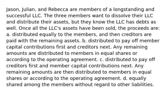 Jason, Julian, and Rebecca are members of a longstanding and successful LLC. The three members want to dissolve their LLC and distribute their assets, but they know the LLC has debts as well. Once all the LLC's assets have been sold, the proceeds are: a. distributed equally to the members, and then creditors are paid with the remaining assets. b. distributed to pay off member capital contributions first and creditors next. Any remaining amounts are distributed to members in equal shares or according to the operating agreement. c. distributed to pay off creditors first and member capital contributions next. Any remaining amounts are then distributed to members in equal shares or according to the operating agreement. d. equally shared among the members without regard to other liabilities.