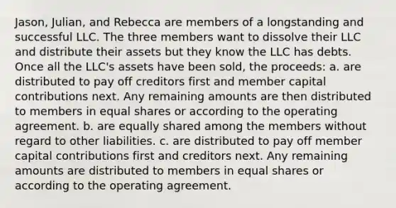 Jason, Julian, and Rebecca are members of a longstanding and successful LLC. The three members want to dissolve their LLC and distribute their assets but they know the LLC has debts. Once all the LLC's assets have been sold, the proceeds: a. are distributed to pay off creditors first and member capital contributions next. Any remaining amounts are then distributed to members in equal shares or according to the operating agreement. b. are equally shared among the members without regard to other liabilities. c. are distributed to pay off member capital contributions first and creditors next. Any remaining amounts are distributed to members in equal shares or according to the operating agreement.