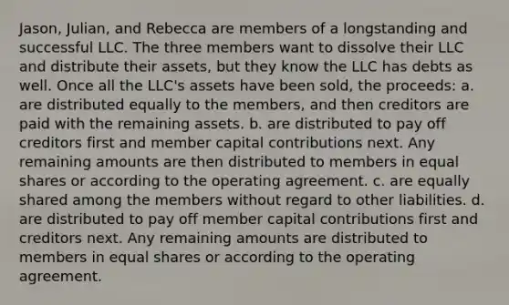 Jason, Julian, and Rebecca are members of a longstanding and successful LLC. The three members want to dissolve their LLC and distribute their assets, but they know the LLC has debts as well. Once all the LLC's assets have been sold, the proceeds: a. are distributed equally to the members, and then creditors are paid with the remaining assets. b. are distributed to pay off creditors first and member capital contributions next. Any remaining amounts are then distributed to members in equal shares or according to the operating agreement. c. are equally shared among the members without regard to other liabilities. d. are distributed to pay off member capital contributions first and creditors next. Any remaining amounts are distributed to members in equal shares or according to the operating agreement.