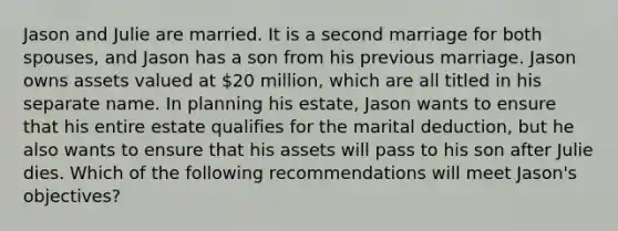 Jason and Julie are married. It is a second marriage for both spouses, and Jason has a son from his previous marriage. Jason owns assets valued at 20 million, which are all titled in his separate name. In planning his estate, Jason wants to ensure that his entire estate qualifies for the marital deduction, but he also wants to ensure that his assets will pass to his son after Julie dies. Which of the following recommendations will meet Jason's objectives?