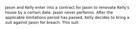 Jason and Kelly enter into a contract for Jason to renovate Kelly's house by a certain date. Jason never performs. After the applicable limitations period has passed, Kelly decides to bring a suit against Jason for breach. This suit: