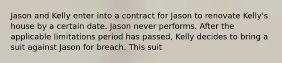 Jason and Kelly enter into a contract for Jason to renovate Kelly's house by a certain date. Jason never performs. After the applicable limitations period has passed, Kelly decides to bring a suit against Jason for breach. This suit