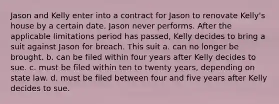 Jason and Kelly enter into a contract for Jason to renovate Kelly's house by a certain date. Jason never performs. After the applicable limitations period has passed, Kelly decides to bring a suit against Jason for breach. This suit a. can no longer be brought. b. can be filed within four years after Kelly decides to sue. c. must be filed within ten to twenty years, depending on state law. d. must be filed between four and five years after Kelly decides to sue.