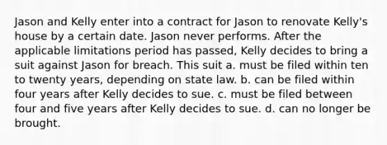 Jason and Kelly enter into a contract for Jason to renovate Kelly's house by a certain date. Jason never performs. After the applicable limitations period has passed, Kelly decides to bring a suit against Jason for breach. This suit a. must be filed within ten to twenty years, depending on state law. b. can be filed within four years after Kelly decides to sue. c. must be filed between four and five years after Kelly decides to sue. d. can no longer be brought.