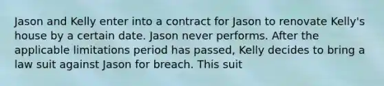 Jason and Kelly enter into a contract for Jason to renovate Kelly's house by a certain date. Jason never performs. After the applicable limitations period has passed, Kelly decides to bring a law suit against Jason for breach. This suit