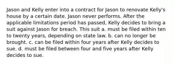 ​Jason and Kelly enter into a contract for Jason to renovate Kelly's house by a certain date. Jason never performs. After the applicable limitations period has passed, Kelly decides to bring a suit against Jason for breach. This suit a. ​must be filed within ten to twenty years, depending on state law. b. ​can no longer be brought. c. ​can be filed within four years after Kelly decides to sue. d. ​must be filed between four and five years after Kelly decides to sue.