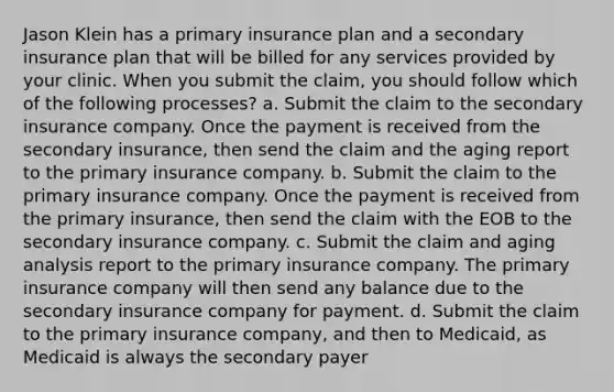 Jason Klein has a primary insurance plan and a secondary insurance plan that will be billed for any services provided by your clinic. When you submit the claim, you should follow which of the following processes? a. Submit the claim to the secondary insurance company. Once the payment is received from the secondary insurance, then send the claim and the aging report to the primary insurance company. b. Submit the claim to the primary insurance company. Once the payment is received from the primary insurance, then send the claim with the EOB to the secondary insurance company. c. Submit the claim and aging analysis report to the primary insurance company. The primary insurance company will then send any balance due to the secondary insurance company for payment. d. Submit the claim to the primary insurance company, and then to Medicaid, as Medicaid is always the secondary payer