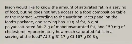 Jason would like to know the amount of saturated fat in a serving of food, but he does not have access to a food composition table or the Internet. According to the Nutrition Facts panel on the food's package, one serving has 10 g of fat, 5 g of polyunsaturated fat, 2 g of monounsaturated fat, and 150 mg of cholesterol. Approximately how much saturated fat is in a serving of the food? A) 3 g B) 17 g C) 167 g D) 8 g