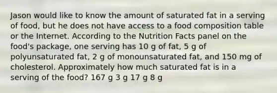 Jason would like to know the amount of saturated fat in a serving of food, but he does not have access to a food composition table or the Internet. According to the Nutrition Facts panel on the food's package, one serving has 10 g of fat, 5 g of polyunsaturated fat, 2 g of monounsaturated fat, and 150 mg of cholesterol. Approximately how much saturated fat is in a serving of the food? 167 g 3 g 17 g 8 g