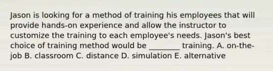 Jason is looking for a method of training his employees that will provide hands-on experience and allow the instructor to customize the training to each employee's needs. Jason's best choice of training method would be ________ training. A. on-the-job B. classroom C. distance D. simulation E. alternative