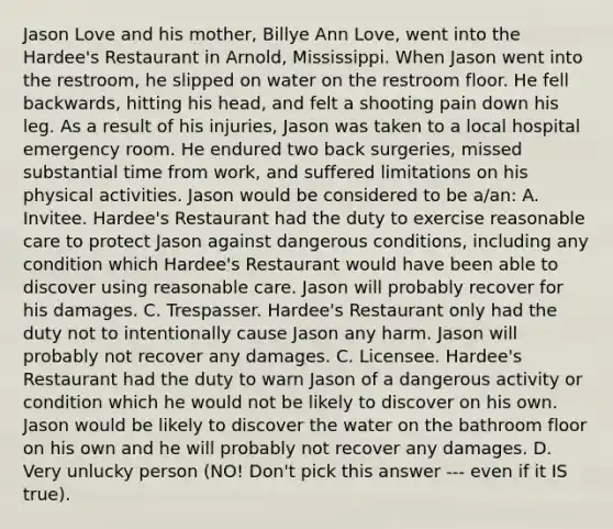 Jason Love and his mother, Billye Ann Love, went into the Hardee's Restaurant in Arnold, Mississippi. When Jason went into the restroom, he slipped on water on the restroom floor. He fell backwards, hitting his head, and felt a shooting pain down his leg. As a result of his injuries, Jason was taken to a local hospital emergency room. He endured two back surgeries, missed substantial time from work, and suffered limitations on his physical activities. Jason would be considered to be a/an: A. Invitee. Hardee's Restaurant had the duty to exercise reasonable care to protect Jason against dangerous conditions, including any condition which Hardee's Restaurant would have been able to discover using reasonable care. Jason will probably recover for his damages. C. Trespasser. Hardee's Restaurant only had the duty not to intentionally cause Jason any harm. Jason will probably not recover any damages. C. Licensee. Hardee's Restaurant had the duty to warn Jason of a dangerous activity or condition which he would not be likely to discover on his own. Jason would be likely to discover the water on the bathroom floor on his own and he will probably not recover any damages. D. Very unlucky person (NO! Don't pick this answer --- even if it IS true).