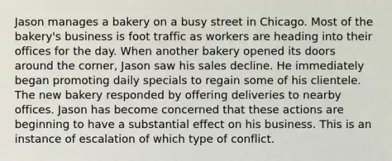 Jason manages a bakery on a busy street in Chicago. Most of the bakery's business is foot traffic as workers are heading into their offices for the day. When another bakery opened its doors around the corner, Jason saw his sales decline. He immediately began promoting daily specials to regain some of his clientele. The new bakery responded by offering deliveries to nearby offices. Jason has become concerned that these actions are beginning to have a substantial effect on his business. This is an instance of escalation of which type of conflict.