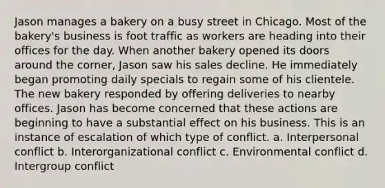 Jason manages a bakery on a busy street in Chicago. Most of the bakery's business is foot traffic as workers are heading into their offices for the day. When another bakery opened its doors around the corner, Jason saw his sales decline. He immediately began promoting daily specials to regain some of his clientele. The new bakery responded by offering deliveries to nearby offices. Jason has become concerned that these actions are beginning to have a substantial effect on his business. This is an instance of escalation of which type of conflict. a. Interpersonal conflict b. Interorganizational conflict c. Environmental conflict d. Intergroup conflict