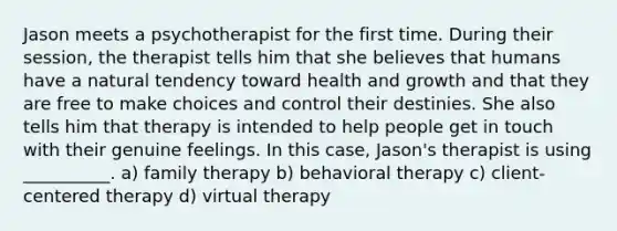 Jason meets a psychotherapist for the first time. During their session, the therapist tells him that she believes that humans have a natural tendency toward health and growth and that they are free to make choices and control their destinies. She also tells him that therapy is intended to help people get in touch with their genuine feelings. In this case, Jason's therapist is using __________. a) family therapy b) behavioral therapy c) client-centered therapy d) virtual therapy