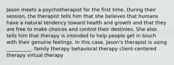 Jason meets a psychotherapist for the first time. During their session, the therapist tells him that she believes that humans have a natural tendency toward health and growth and that they are free to make choices and control their destinies. She also tells him that therapy is intended to help people get in touch with their genuine feelings. In this case, Jason's therapist is using __________. family therapy behavioral therapy client-centered therapy virtual therapy