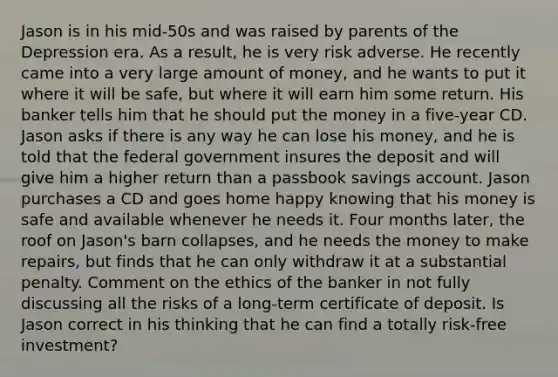 Jason is in his mid-50s and was raised by parents of the Depression era. As a result, he is very risk adverse. He recently came into a very large amount of money, and he wants to put it where it will be safe, but where it will earn him some return. His banker tells him that he should put the money in a five-year CD. Jason asks if there is any way he can lose his money, and he is told that the federal government insures the deposit and will give him a higher return than a passbook savings account. Jason purchases a CD and goes home happy knowing that his money is safe and available whenever he needs it. Four months later, the roof on Jason's barn collapses, and he needs the money to make repairs, but finds that he can only withdraw it at a substantial penalty. Comment on the ethics of the banker in not fully discussing all the risks of a long-term certificate of deposit. Is Jason correct in his thinking that he can find a totally risk-free investment?