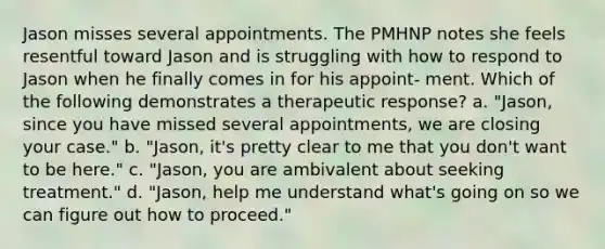 Jason misses several appointments. The PMHNP notes she feels resentful toward Jason and is struggling with how to respond to Jason when he finally comes in for his appoint- ment. Which of the following demonstrates a therapeutic response? a. "Jason, since you have missed several appointments, we are closing your case." b. "Jason, it's pretty clear to me that you don't want to be here." c. "Jason, you are ambivalent about seeking treatment." d. "Jason, help me understand what's going on so we can figure out how to proceed."