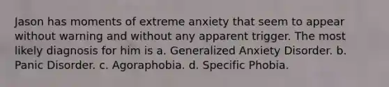 Jason has moments of extreme anxiety that seem to appear without warning and without any apparent trigger. The most likely diagnosis for him is a. Generalized Anxiety Disorder. b. Panic Disorder. c. Agoraphobia. d. Specific Phobia.