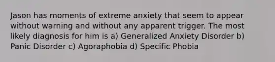 Jason has moments of extreme anxiety that seem to appear without warning and without any apparent trigger. The most likely diagnosis for him is a) <a href='https://www.questionai.com/knowledge/k2luBKT7nH-generalized-anxiety-disorder' class='anchor-knowledge'>generalized anxiety disorder</a> b) <a href='https://www.questionai.com/knowledge/kCG0tPeW85-panic-disorder' class='anchor-knowledge'>panic disorder</a> c) Agoraphobia d) Specific Phobia