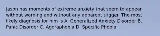 Jason has moments of extreme anxiety that seem to appear without warning and without any apparent trigger. The most likely diagnosis for him is A. Generalized Anxiety Disorder B. Panic Disorder C. Agoraphobia D. Specific Phobia