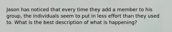 Jason has noticed that every time they add a member to his group, the individuals seem to put in less effort than they used to. What is the best description of what is happening?