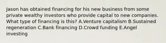 Jason has obtained financing for his new business from some private wealthy investors who provide capital to new companies. What type of financing is​ this? A.Venture capitalism B.Sustained regeneration C.Bank financing D.Crowd funding E.Angel investing