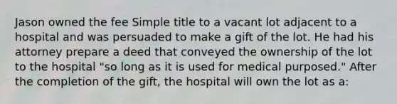 Jason owned the fee Simple title to a vacant lot adjacent to a hospital and was persuaded to make a gift of the lot. He had his attorney prepare a deed that conveyed the ownership of the lot to the hospital "so long as it is used for medical purposed." After the completion of the gift, the hospital will own the lot as a: