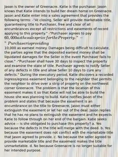 Jason is the owner of Greenacre. Katie is the purchaser. Jason knows that Katie intends to build her dream home on Greenacre. Jason and Katie enter into a sales agreement that provides the following terms: -"At closing, Seller will provide marketable title, guaranteeing title to Purchaser, free and clear of all encumbrances except all restrictions and easements of record applying to this property." -"Purchaser agrees to pay 60,000 as the sales price for the Property." -"Purchaser is providing10,000 as earnest money. Damages being difficult to calculate, the parties agree that the deposited earnest money shall be liquidated damages for the Seller in the event Purchaser fails to close." -"Purchaser shall have 30 days to inspect the property and examine the state of title. Purchaser agrees to notify Seller of any defects in title and allow Seller 10 days to cure any defects." During the executory period, Katie discovers a recorded ingress/egress easement belonging to the neighbor that permits the neighbor to drive over a strip of property on the northwest corner Greenacre. The problem is that the location of this easement makes it so that Katie will not be able to build the house she was planning to build. Katie notifies Jason of the problem and states that because the easement is an encumbrance on the title to Greenacre, Jason must either extinguish the easement or let her out of the deal. Jason replies that he has no plans to extinguish the easement and he expects Katie to follow through on her end of the bargain. Katie seeks advice -- is she obligated to purchase this property? a. Yes because the defects in the title will merge with the deed. b. Yes because the easement does not conflict with the marketable title that Jason agreed to provide. c. No because the seller agreed to provide marketable title and the easement makes the title unmarketable. d. No because Greenacre is no longer suitable for her intended purpose.