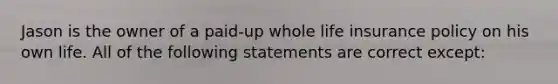 Jason is the owner of a paid-up whole life insurance policy on his own life. All of the following statements are correct except: