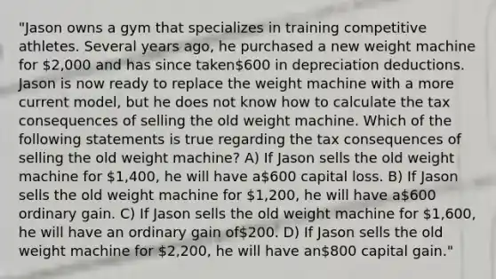 "Jason owns a gym that specializes in training competitive athletes. Several years ago, he purchased a new weight machine for 2,000 and has since taken600 in depreciation deductions. Jason is now ready to replace the weight machine with a more current model, but he does not know how to calculate the tax consequences of selling the old weight machine. Which of the following statements is true regarding the tax consequences of selling the old weight machine? A) If Jason sells the old weight machine for 1,400, he will have a600 capital loss. B) If Jason sells the old weight machine for 1,200, he will have a600 ordinary gain. C) If Jason sells the old weight machine for 1,600, he will have an ordinary gain of200. D) If Jason sells the old weight machine for 2,200, he will have an800 capital gain."