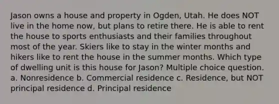 Jason owns a house and property in Ogden, Utah. He does NOT live in the home now, but plans to retire there. He is able to rent the house to sports enthusiasts and their families throughout most of the year. Skiers like to stay in the winter months and hikers like to rent the house in the summer months. Which type of dwelling unit is this house for Jason? Multiple choice question. a. Nonresidence b. Commercial residence c. Residence, but NOT principal residence d. Principal residence