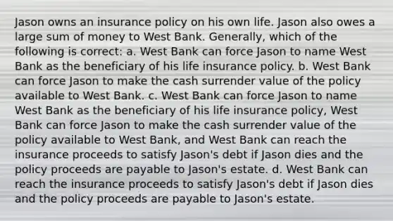 Jason owns an insurance policy on his own life. Jason also owes a large sum of money to West Bank. Generally, which of the following is correct: a. West Bank can force Jason to name West Bank as the beneficiary of his life insurance policy. b. West Bank can force Jason to make the cash surrender value of the policy available to West Bank. c. West Bank can force Jason to name West Bank as the beneficiary of his life insurance policy, West Bank can force Jason to make the cash surrender value of the policy available to West Bank, and West Bank can reach the insurance proceeds to satisfy Jason's debt if Jason dies and the policy proceeds are payable to Jason's estate. d. West Bank can reach the insurance proceeds to satisfy Jason's debt if Jason dies and the policy proceeds are payable to Jason's estate.