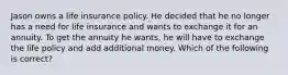 Jason owns a life insurance policy. He decided that he no longer has a need for life insurance and wants to exchange it for an annuity. To get the annuity he wants, he will have to exchange the life policy and add additional money. Which of the following is correct?