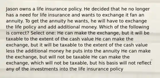 Jason owns a life insurance policy. He decided that he no longer has a need for life insurance and wants to exchange it fan an annuity. To get the annuity he wants, he will have to exchange the life policy and add additional money. Which of the following is correct? Select one: He can make the exchange, but it will be taxable to the extent of the cash value He can make the exchange, but it will be taxable to the extent of the cash value less the additional money he puts into the annuity He can make the exchange, but will not be taxable He can make the exchange, which will not be taxable, but his basis will not reflect any of the investments into the life insurance policy