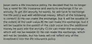 Jason owns a life insurance policy. He decided that he no longer has a need for life insurance and wants to exchange it for an annuity. To get the annuity he wants, he will have to exchange the life policy and add additional money. Which of the following is correct? A) He can make the exchange, but it will be taxable to the extent of the cash value B) He can make the exchange, but it will be taxable to the extent of the cash value less the additional money he puts into the annuity C) He can make the exchange, which will not be taxable D) He can make the exchange, which will not be taxable, but his basis will not reflect any of the investment into the life insurance policy