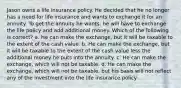 Jason owns a life insurance policy. He decided that he no longer has a need for life insurance and wants to exchange it for an annuity. To get the annuity he wants, he will have to exchange the life policy and add additional money. Which of the following is correct? a. He can make the exchange, but it will be taxable to the extent of the cash value. b. He can make the exchange, but it will be taxable to the extent of the cash value less the additional money he puts into the annuity. c. He can make the exchange, which will not be taxable. d. He can make the exchange, which will not be taxable, but his basis will not reflect any of the investment into the life insurance policy