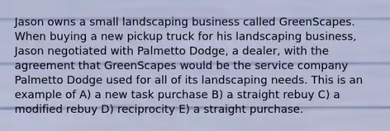 Jason owns a small landscaping business called GreenScapes. When buying a new pickup truck for his landscaping business, Jason negotiated with Palmetto Dodge, a dealer, with the agreement that GreenScapes would be the service company Palmetto Dodge used for all of its landscaping needs. This is an example of A) a new task purchase B) a straight rebuy C) a modified rebuy D) reciprocity E) a straight purchase.