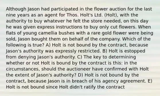 Although Jason had participated in the flower auction for the last nine years as an agent for Thos. Holt's Ltd. (Holt), with the authority to buy whatever he felt the store needed, on this day he was given express instructions to buy only cut flowers. When flats of young camellia bushes with a rare gold flower were being sold, Jason bought them on behalf of the company. Which of the following is true? A) Holt is not bound by the contract, because Jason's authority was expressly restricted. B) Holt is estopped from denying Jason's authority. C) The key to determining whether or not Holt is bound by the contract is this: in the circumstances, should the auctioneer have confirmed with Holt the extent of Jason's authority? D) Holt is not bound by the contract, because Jason is in breach of his agency agreement. E) Holt is not bound since Holt didn't ratify the contract