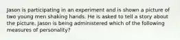 Jason is participating in an experiment and is shown a picture of two young men shaking hands. He is asked to tell a story about the picture. Jason is being administered which of the following measures of personality?