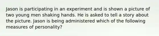 Jason is participating in an experiment and is shown a picture of two young men shaking hands. He is asked to tell a story about the picture. Jason is being administered which of the following measures of personality?