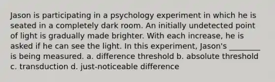 Jason is participating in a psychology experiment in which he is seated in a completely dark room. An initially undetected point of light is gradually made brighter. With each increase, he is asked if he can see the light. In this experiment, Jason's ________ is being measured. a. difference threshold b. absolute threshold c. transduction d. just-noticeable difference